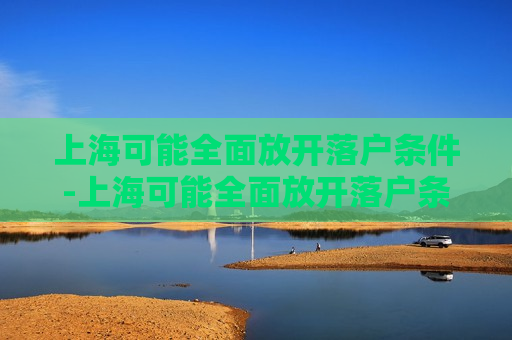 上海可能全面放开落户条件-上海可能全面放开落户条件吗?知乎