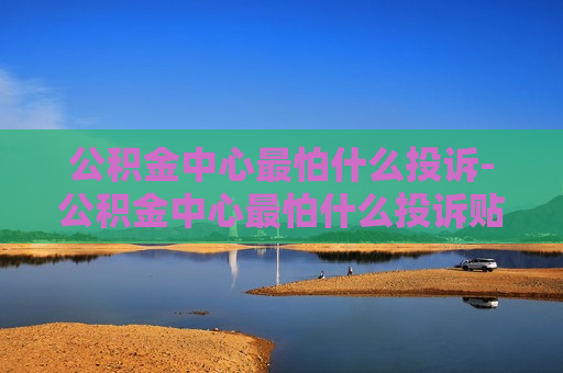 公积金中心最怕什么投诉-公积金中心最怕什么投诉贴吧