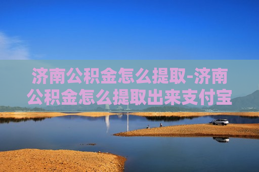 济南公积金怎么提取-济南公积金怎么提取出来支付宝