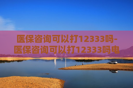 医保咨询可以打12333吗-医保咨询可以打12333吗电话