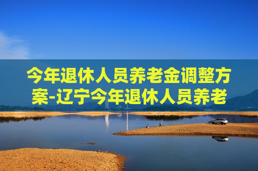 今年退休人员养老金调整方案-辽宁今年退休人员养老金调整方案