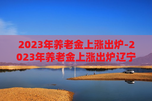 2023年养老金上涨出炉-2023年养老金上涨出炉辽宁省