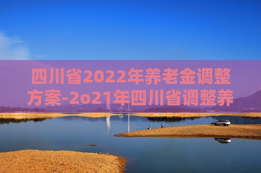 四川省2022年养老金调整方案-2o21年四川省调整养老金方案