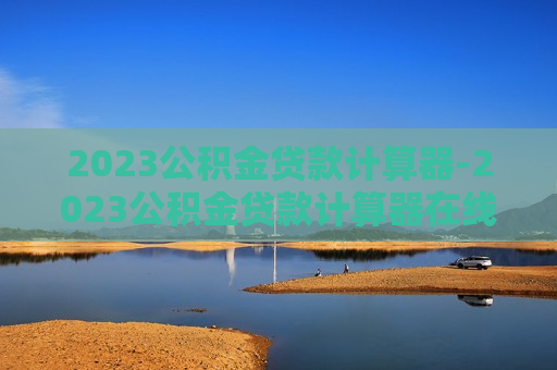 2023公积金贷款计算器-2023公积金贷款计算器在线计算