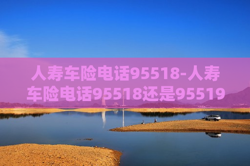 人寿车险电话95518-人寿车险电话95518还是95519