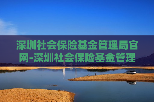 深圳社会保险基金管理局官网-深圳社会保险基金管理局官网查询电话