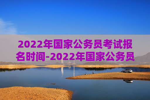 2022年国家公务员考试报名时间-2022年国家公务员考试报名时间和考试时间