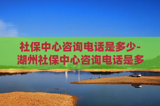 社保中心咨询电话是多少-湖州社保中心咨询电话是多少