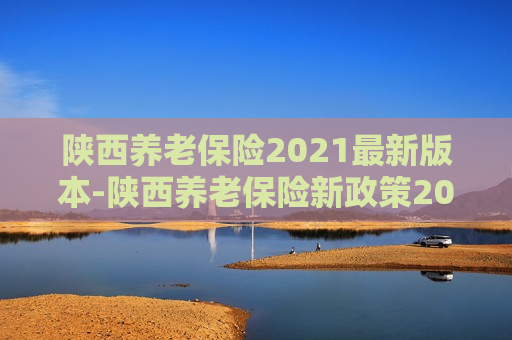 陕西养老保险2021最新版本-陕西养老保险新政策2020