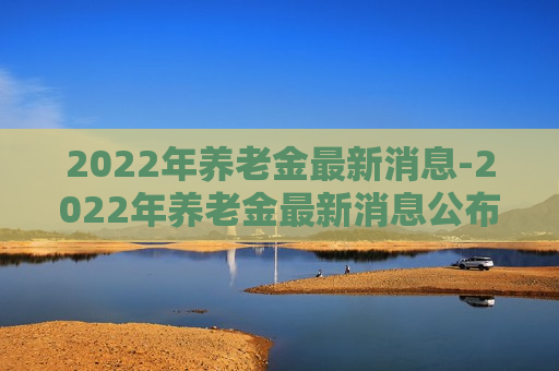 2022年养老金最新消息-2022年养老金最新消息公布