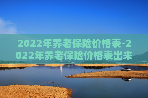 2022年养老保险价格表-2022年养老保险价格表出来了