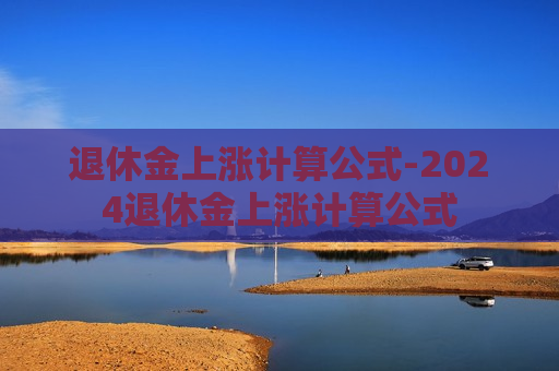 退休金上涨计算公式-2024退休金上涨计算公式