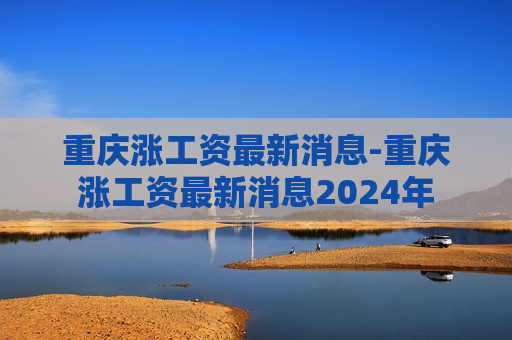 重庆涨工资最新消息-重庆涨工资最新消息2024年