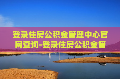 登录住房公积金管理中心官网查询-登录住房公积金管理中心官网查询系统