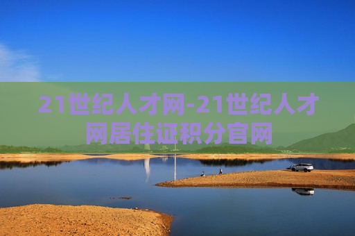 21世纪人才网-21世纪人才网居住证积分官网