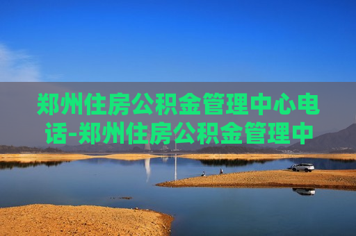 郑州住房公积金管理中心电话-郑州住房公积金管理中心电话号码