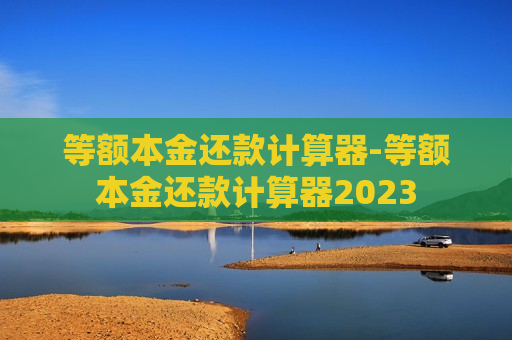 等额本金还款计算器-等额本金还款计算器2023