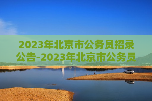 2023年北京市公务员招录公告-2023年北京市公务员招录公告时间