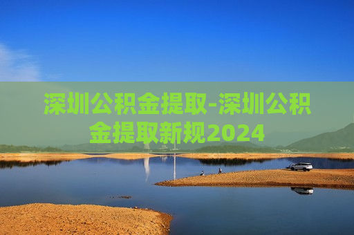 深圳公积金提取-深圳公积金提取新规2024