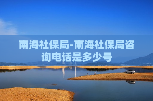 南海社保局-南海社保局咨询电话是多少号