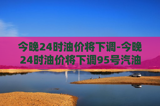 今晚24时油价将下调-今晚24时油价将下调95号汽油价格