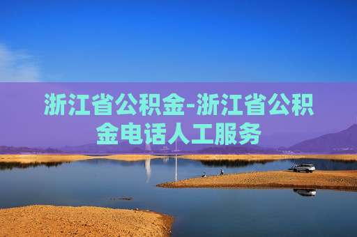 浙江省公积金-浙江省公积金电话人工服务