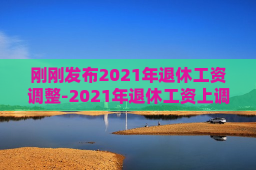 刚刚发布2021年退休工资调整-2021年退休工资上调最新