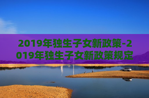 2019年独生子女新政策-2019年独生子女新政策规定,怎样才算是独生子女