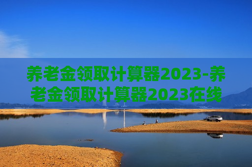 养老金领取计算器2023-养老金领取计算器2023在线计算