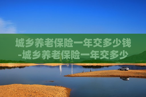 城乡养老保险一年交多少钱-城乡养老保险一年交多少钱合适