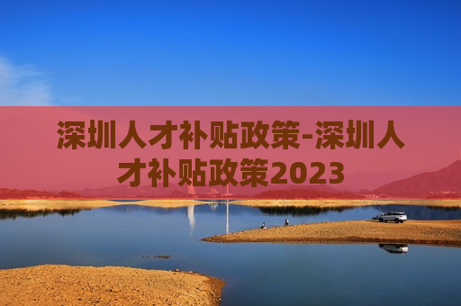 深圳人才补贴政策-深圳人才补贴政策2023