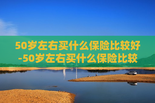 50岁左右买什么保险比较好-50岁左右买什么保险比较好每月多少钱