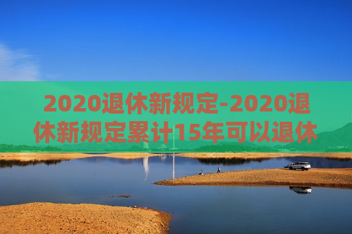 2020退休新规定-2020退休新规定累计15年可以退休吗