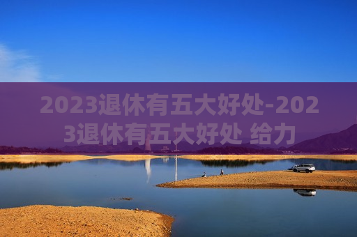 2023退休有五大好处-2023退休有五大好处 给力