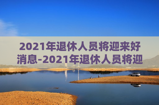 2021年退休人员将迎来好消息-2021年退休人员将迎来好消息江苏