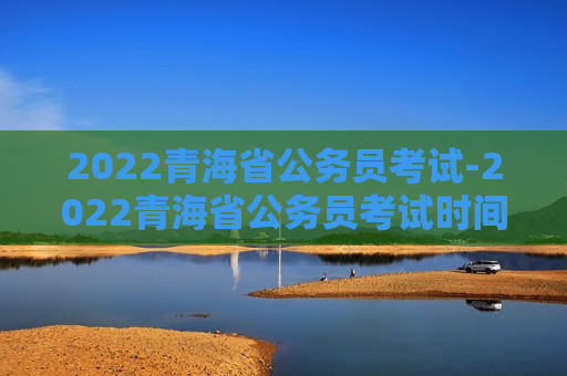 2022青海省公务员考试-2022青海省公务员考试时间