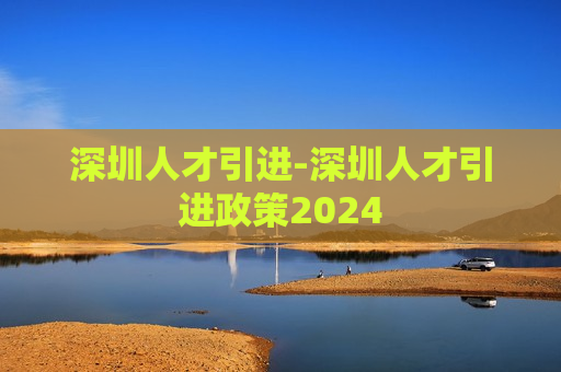 深圳人才引进-深圳人才引进政策2024