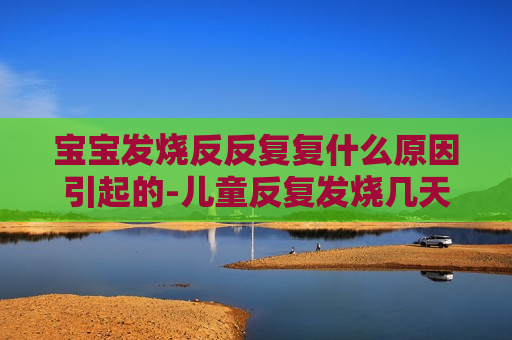 宝宝发烧反反复复什么原因引起的-儿童反复发烧几天属于正常的