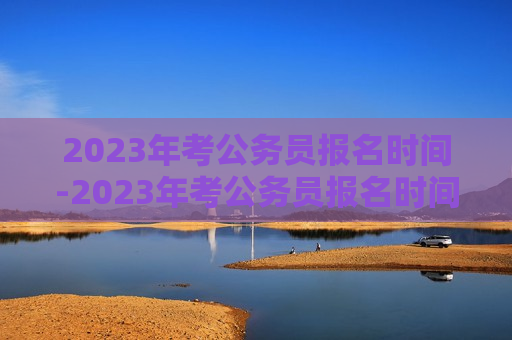 2023年考公务员报名时间-2023年考公务员报名时间是什么时候