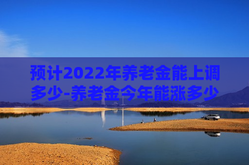 预计2022年养老金能上调多少-养老金今年能涨多少