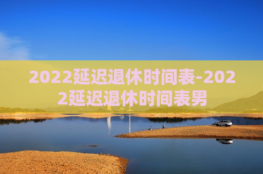 2022延迟退休时间表-2022延迟退休时间表男