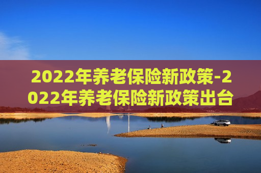 2022年养老保险新政策-2022年养老保险新政策出台