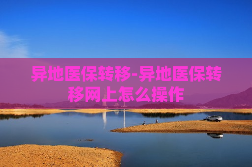 异地医保转移-异地医保转移网上怎么操作