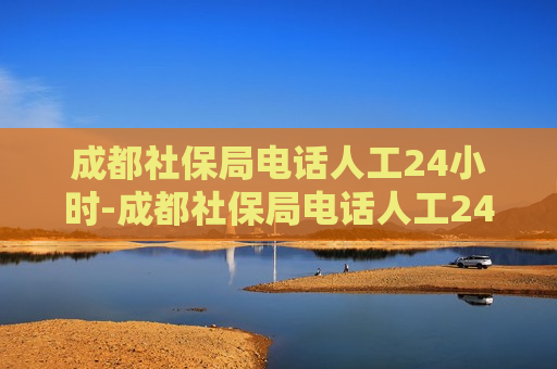 成都社保局电话人工24小时-成都社保局电话人工24小时电话号码