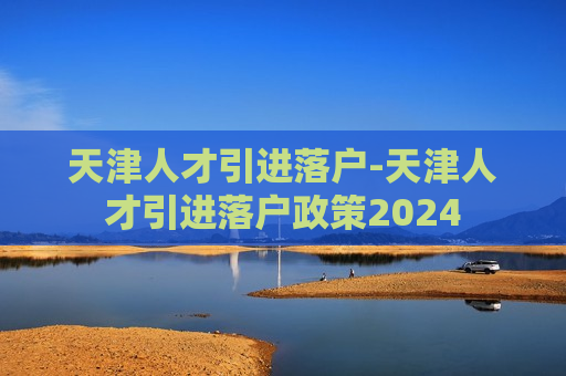 天津人才引进落户-天津人才引进落户政策2024