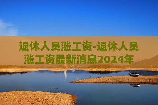 退休人员涨工资-退休人员涨工资最新消息2024年