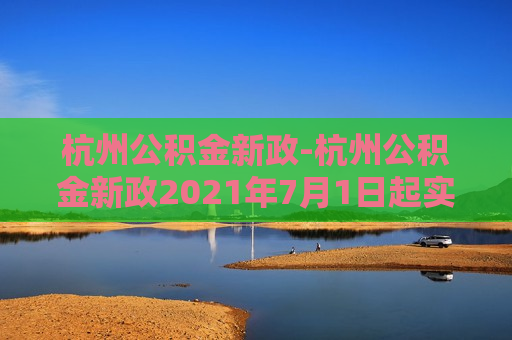 杭州公积金新政-杭州公积金新政2021年7月1日起实施