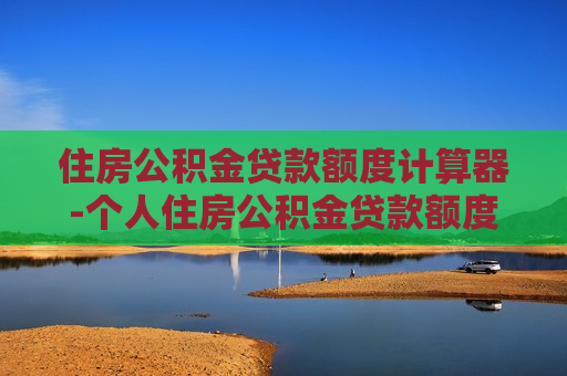 住房公积金贷款额度计算器-个人住房公积金贷款额度计算器