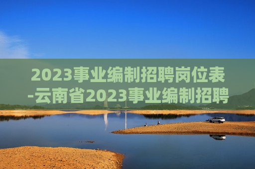 2023事业编制招聘岗位表-云南省2023事业编制招聘岗位表