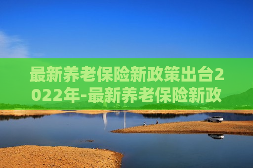 最新养老保险新政策出台2022年-最新养老保险新政策出台2022年11月